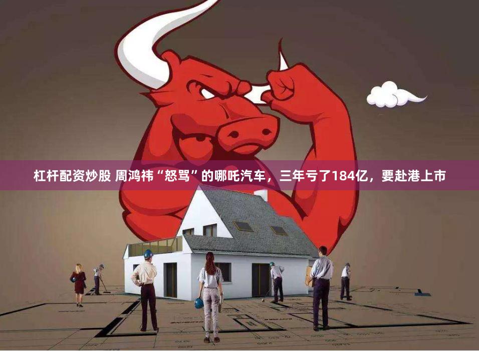 杠杆配资炒股 周鸿祎“怒骂”的哪吒汽车，三年亏了184亿，要赴港上市