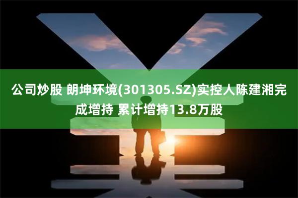 公司炒股 朗坤环境(301305.SZ)实控人陈建湘完成增持 累计增持13.8万股