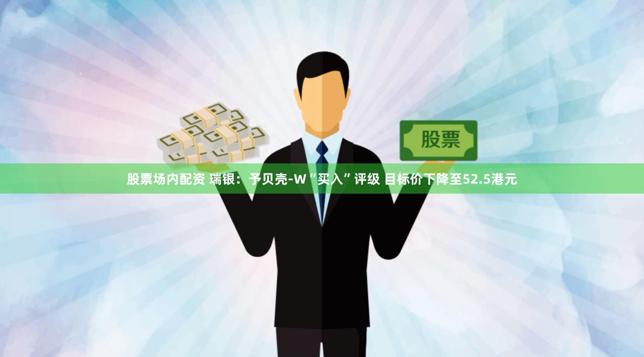股票场内配资 瑞银：予贝壳-W“买入”评级 目标价下降至52.5港元