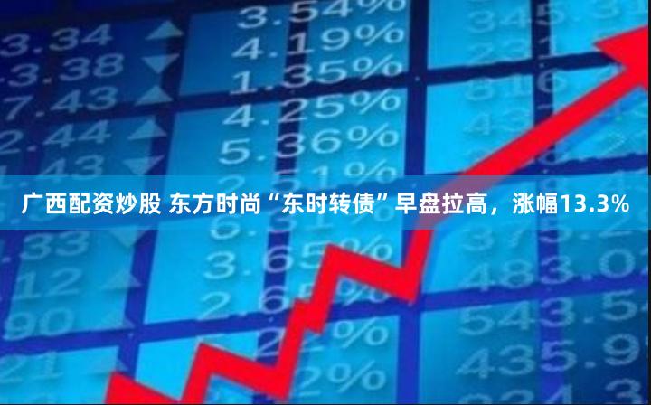 广西配资炒股 东方时尚“东时转债”早盘拉高，涨幅13.3%