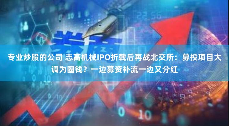 专业炒股的公司 志高机械IPO折戟后再战北交所：募投项目大调为圈钱？一边募资补流一边又分红