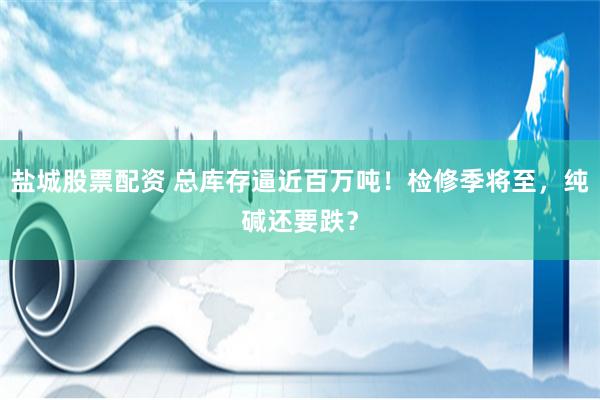 盐城股票配资 总库存逼近百万吨！检修季将至，纯碱还要跌？