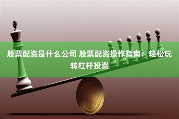 股票配资是什么公司 股票配资操作指南：轻松玩转杠杆投资