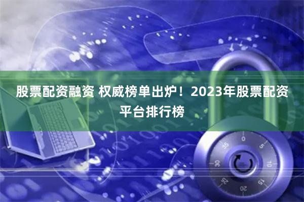 股票配资融资 权威榜单出炉！2023年股票配资平台排行榜