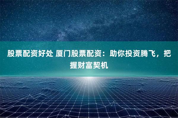 股票配资好处 厦门股票配资：助你投资腾飞，把握财富契机