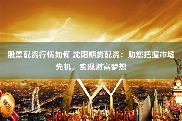 股票配资行情如何 沈阳期货配资：助您把握市场先机，实现财富梦想