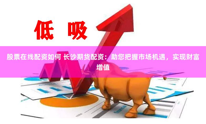 股票在线配资如何 长沙期货配资：助您把握市场机遇，实现财富增值