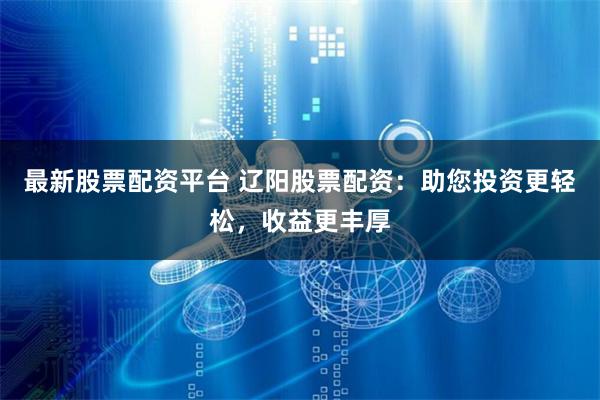 最新股票配资平台 辽阳股票配资：助您投资更轻松，收益更丰厚