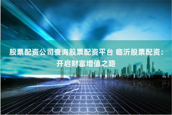股票配资公司查询股票配资平台 临沂股票配资：开启财富增值之路