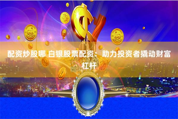 配资炒股哪 白银股票配资：助力投资者撬动财富杠杆