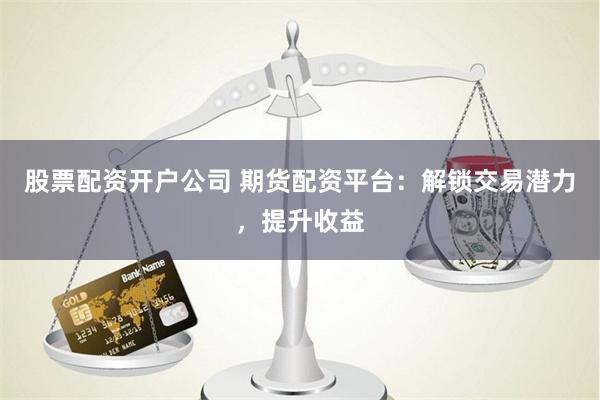 股票配资开户公司 期货配资平台：解锁交易潜力，提升收益