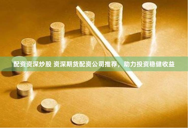 配资资深炒股 资深期货配资公司推荐，助力投资稳健收益