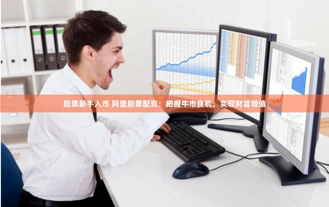 股票新手入市 阿里股票配资：把握牛市良机，实现财富增值