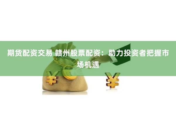 期货配资交易 赣州股票配资：助力投资者把握市场机遇