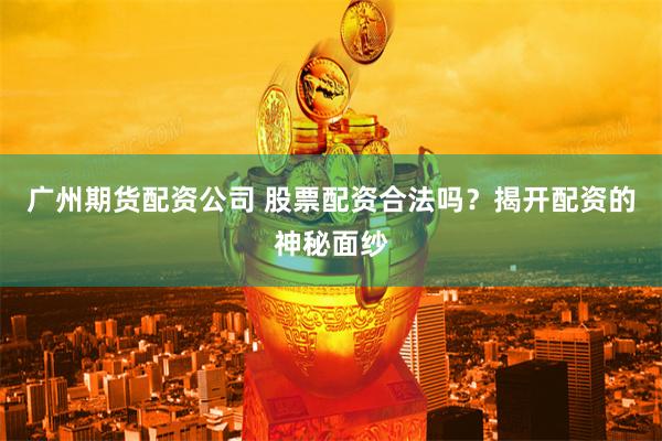 广州期货配资公司 股票配资合法吗？揭开配资的神秘面纱