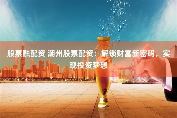 股票融配资 潮州股票配资：解锁财富新密码，实现投资梦想
