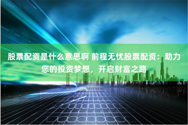 股票配资是什么意思啊 前程无忧股票配资：助力您的投资梦想，开启财富之路