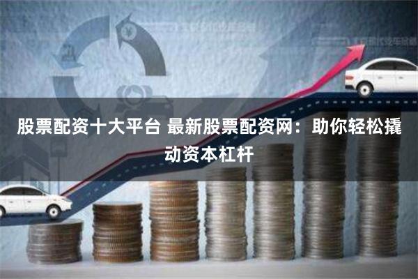股票配资十大平台 最新股票配资网：助你轻松撬动资本杠杆