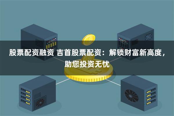 股票配资融资 吉首股票配资：解锁财富新高度，助您投资无忧