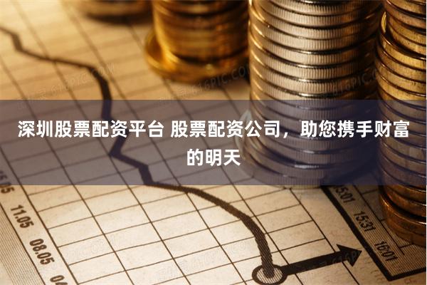 深圳股票配资平台 股票配资公司，助您携手财富的明天