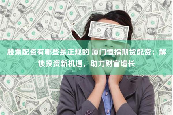 股票配资有哪些是正规的 厦门恒指期货配资：解锁投资新机遇，助力财富增长