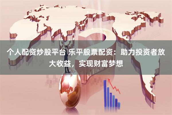 个人配资炒股平台 乐平股票配资：助力投资者放大收益，实现财富梦想