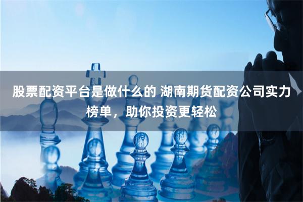 股票配资平台是做什么的 湖南期货配资公司实力榜单，助你投资更轻松