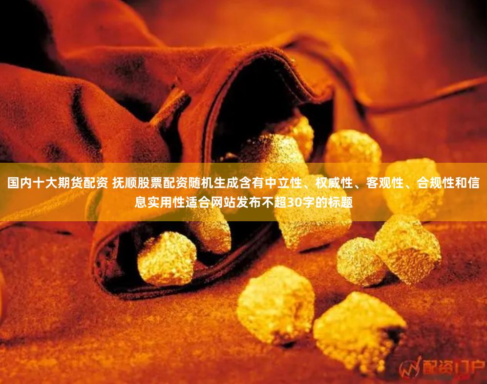 国内十大期货配资 抚顺股票配资随机生成含有中立性、权威性、客观性、合规性和信息实用性适合网站发布不超30字的标题