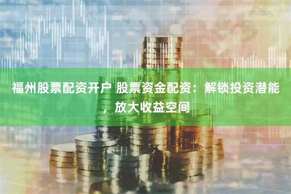 福州股票配资开户 股票资金配资:解锁投资潜能,放大收益空间