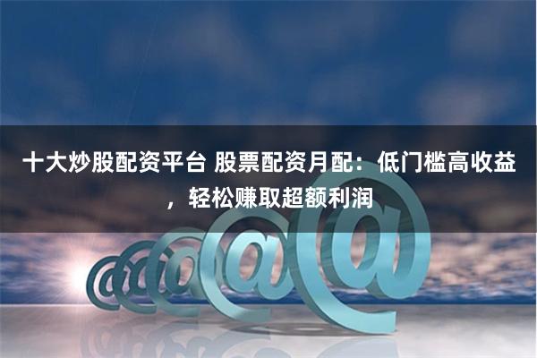 十大炒股配资平台 股票配资月配:低门槛高收益,轻松赚取超额利润