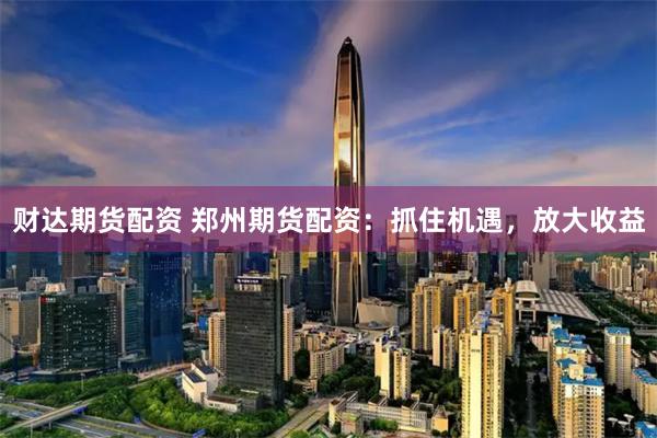 财达期货配资 郑州期货配资:抓住机遇,放大收益