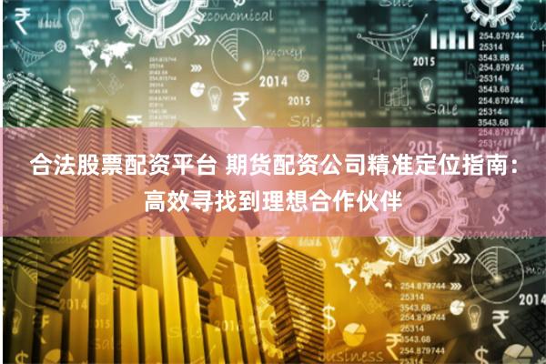 合法股票配资平台 期货配资公司精准定位指南：高效寻找到理想合作伙伴