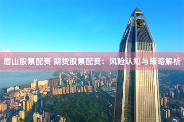 眉山股票配资 期货股票配资:风险认知与策略解析