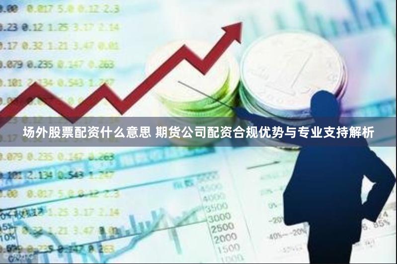 场外股票配资什么意思 期货公司配资合规优势与专业支持解析