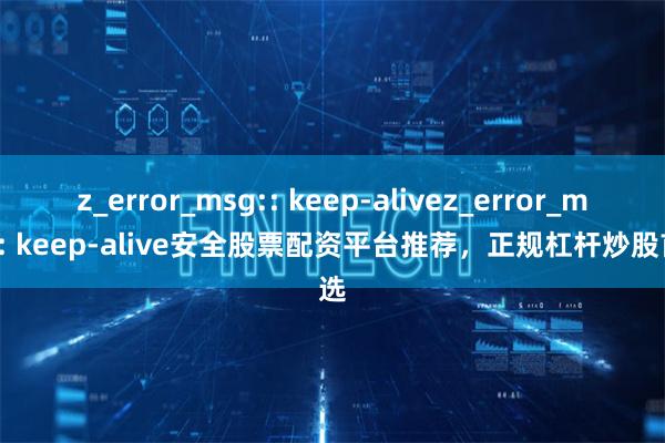 z_error_msg:: keep-alivez_error_msg:: keep-alive安全股票配资平台推荐,正规杠杆炒股首选