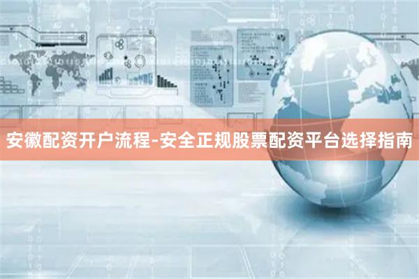 安徽配资开户流程-安全正规股票配资平台选择指南