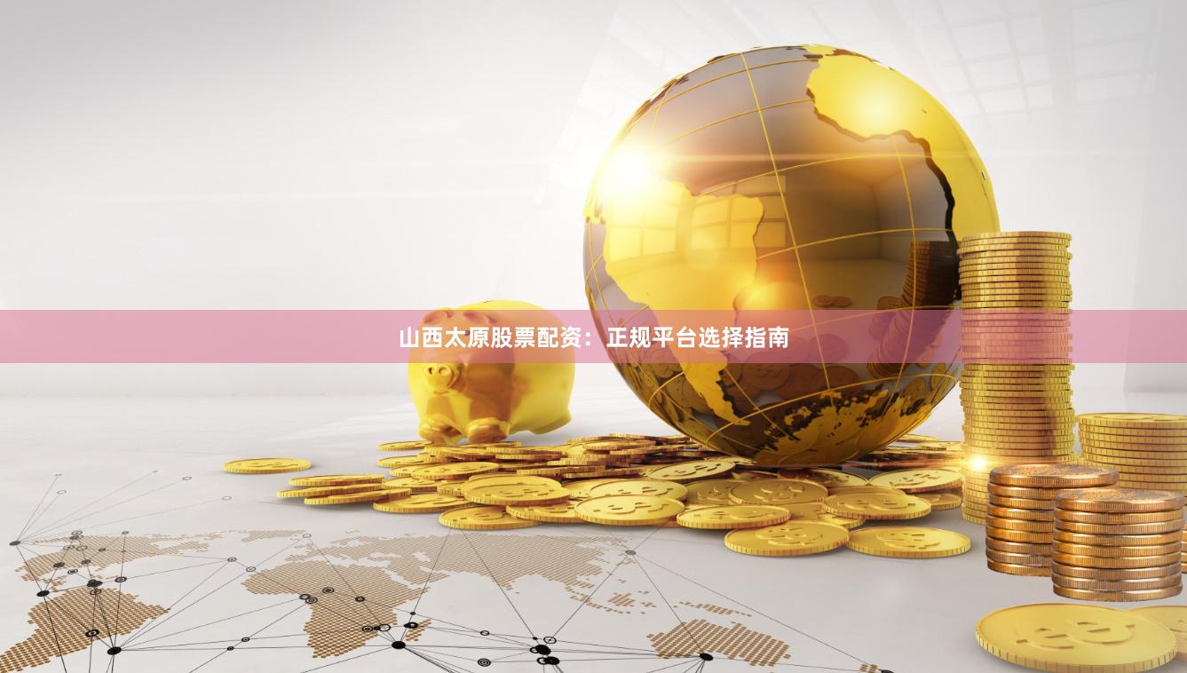 山西太原股票配资：正规平台选择指南