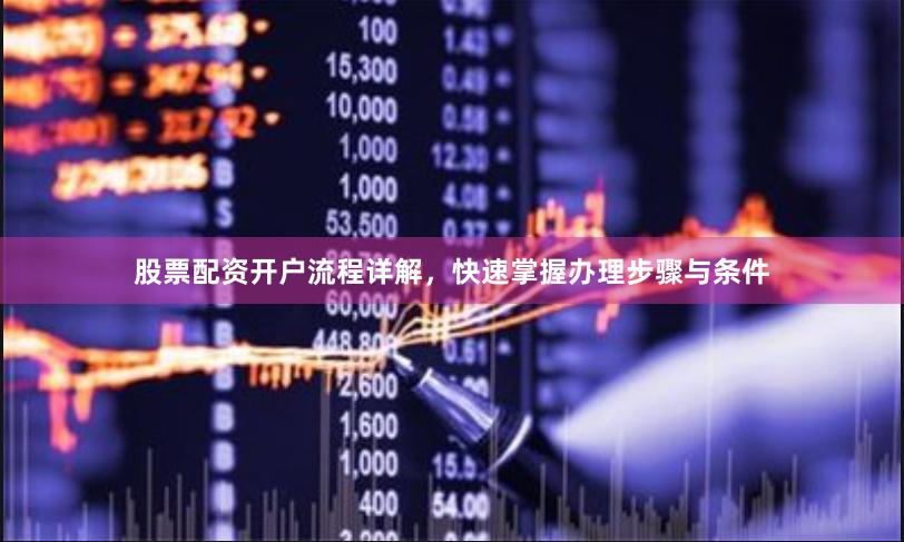 股票配资开户流程详解，快速掌握办理步骤与条件