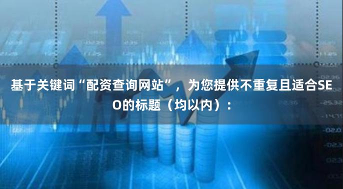 基于关键词“配资查询网站”,为您提供不重复且适合SEO的标题(均以内):